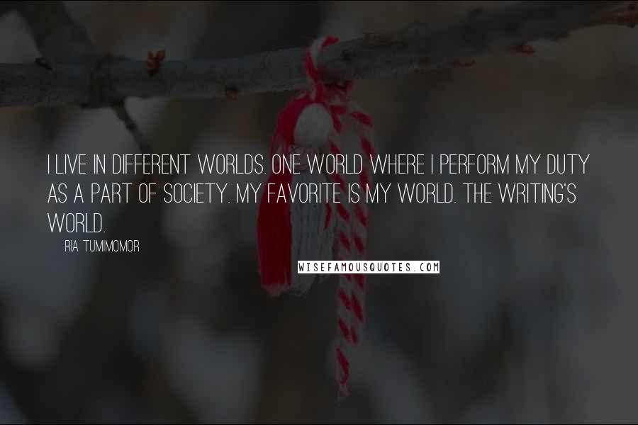 Ria Tumimomor Quotes: I live in different worlds. One world where I perform my duty as a part of society. My favorite is my world. The writing's world.