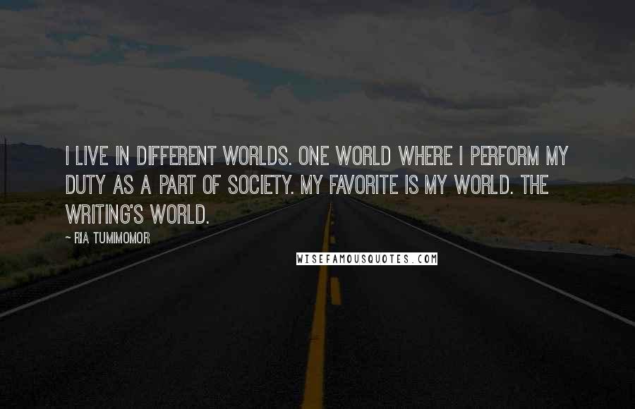 Ria Tumimomor Quotes: I live in different worlds. One world where I perform my duty as a part of society. My favorite is my world. The writing's world.