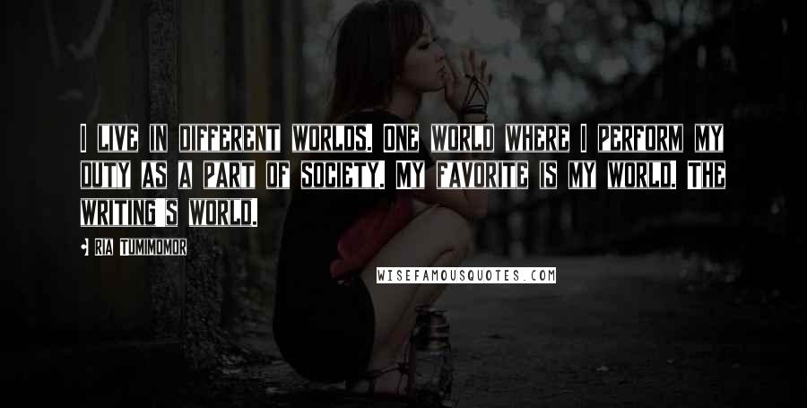 Ria Tumimomor Quotes: I live in different worlds. One world where I perform my duty as a part of society. My favorite is my world. The writing's world.