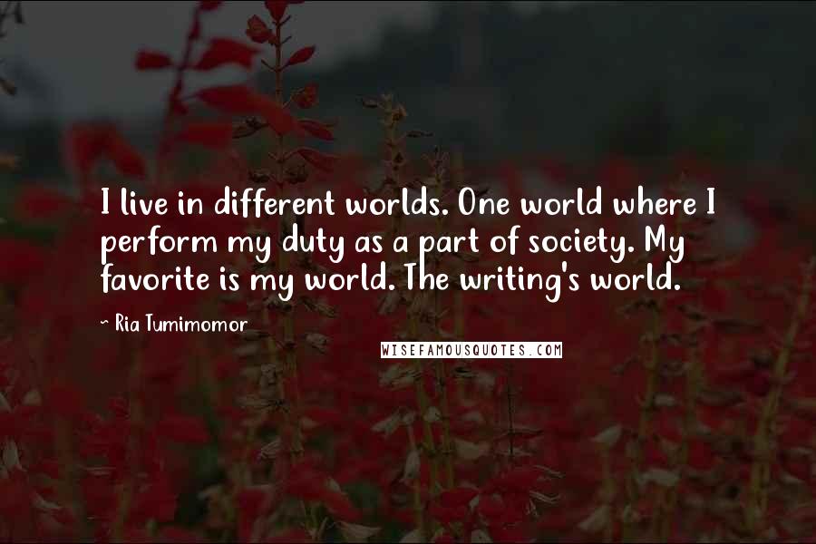 Ria Tumimomor Quotes: I live in different worlds. One world where I perform my duty as a part of society. My favorite is my world. The writing's world.
