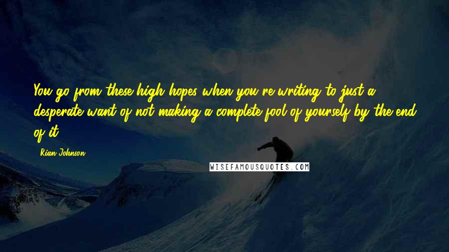 Rian Johnson Quotes: You go from these high hopes when you're writing to just a desperate want of not making a complete fool of yourself by the end of it.