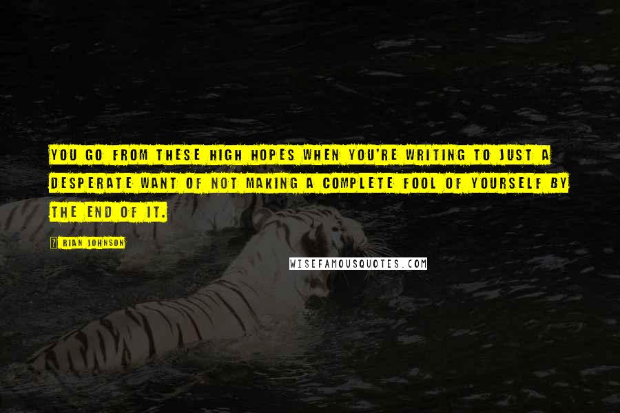 Rian Johnson Quotes: You go from these high hopes when you're writing to just a desperate want of not making a complete fool of yourself by the end of it.