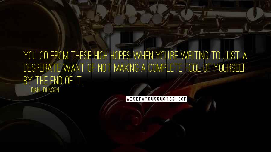 Rian Johnson Quotes: You go from these high hopes when you're writing to just a desperate want of not making a complete fool of yourself by the end of it.