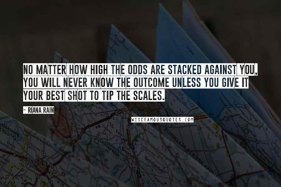 Riana Rain Quotes: No matter how high the odds are stacked against you, you will never know the outcome unless you give it your best shot to tip the scales.