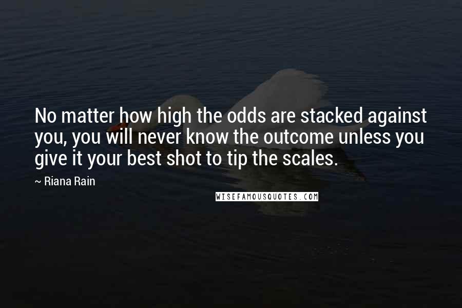 Riana Rain Quotes: No matter how high the odds are stacked against you, you will never know the outcome unless you give it your best shot to tip the scales.