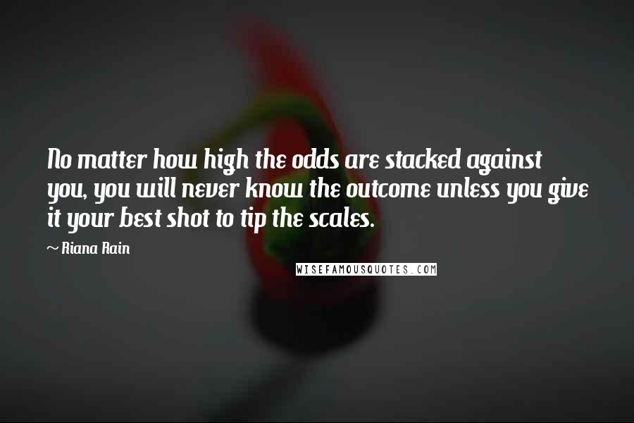 Riana Rain Quotes: No matter how high the odds are stacked against you, you will never know the outcome unless you give it your best shot to tip the scales.