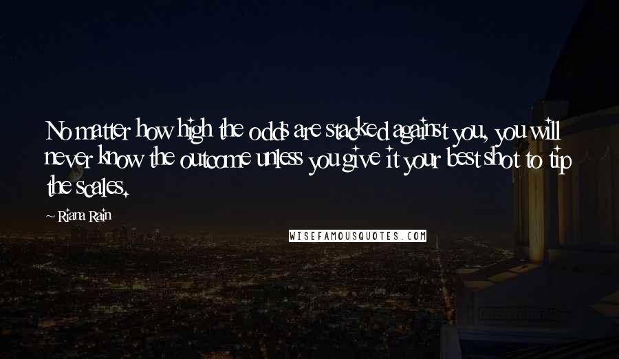 Riana Rain Quotes: No matter how high the odds are stacked against you, you will never know the outcome unless you give it your best shot to tip the scales.