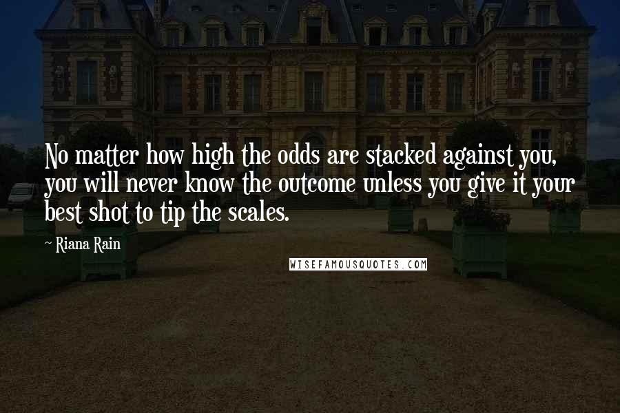 Riana Rain Quotes: No matter how high the odds are stacked against you, you will never know the outcome unless you give it your best shot to tip the scales.