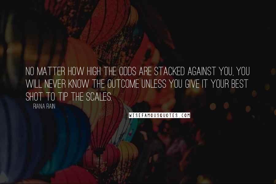 Riana Rain Quotes: No matter how high the odds are stacked against you, you will never know the outcome unless you give it your best shot to tip the scales.