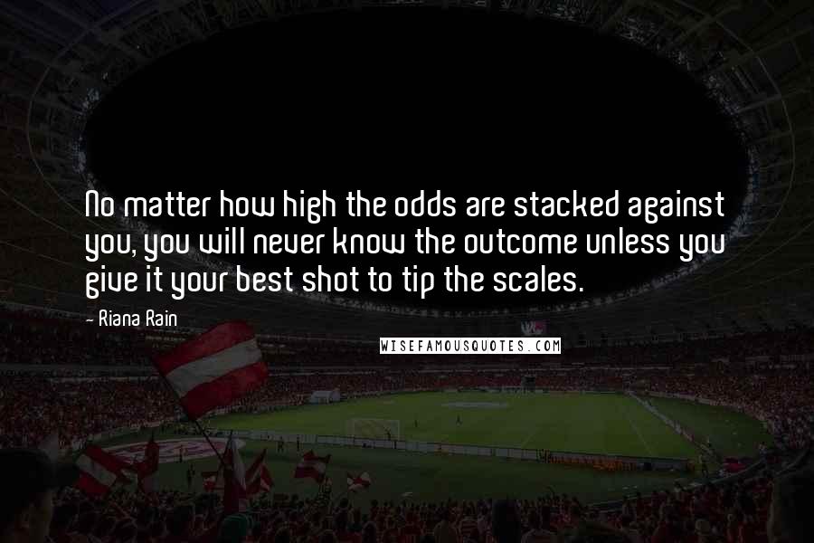 Riana Rain Quotes: No matter how high the odds are stacked against you, you will never know the outcome unless you give it your best shot to tip the scales.