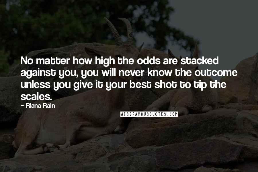 Riana Rain Quotes: No matter how high the odds are stacked against you, you will never know the outcome unless you give it your best shot to tip the scales.