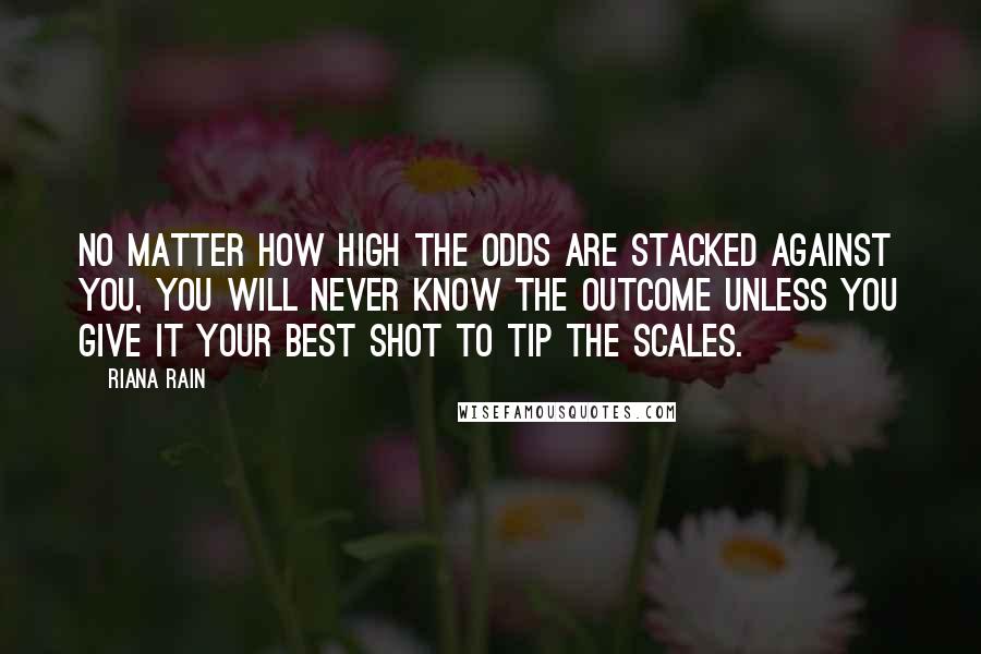 Riana Rain Quotes: No matter how high the odds are stacked against you, you will never know the outcome unless you give it your best shot to tip the scales.