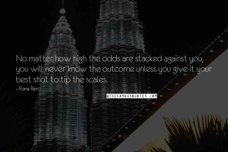 Riana Rain Quotes: No matter how high the odds are stacked against you, you will never know the outcome unless you give it your best shot to tip the scales.