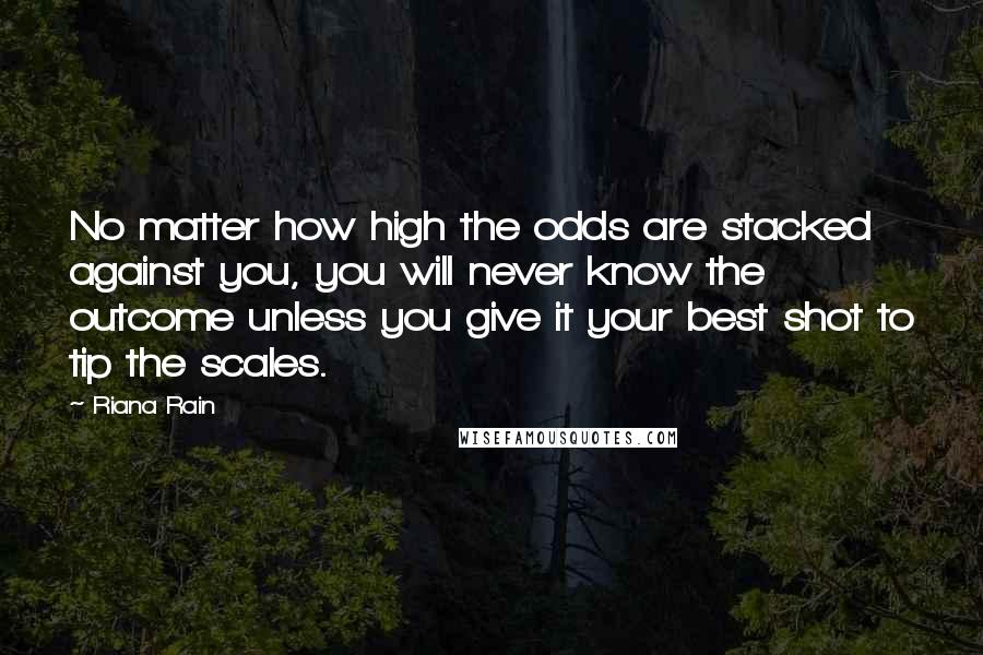 Riana Rain Quotes: No matter how high the odds are stacked against you, you will never know the outcome unless you give it your best shot to tip the scales.