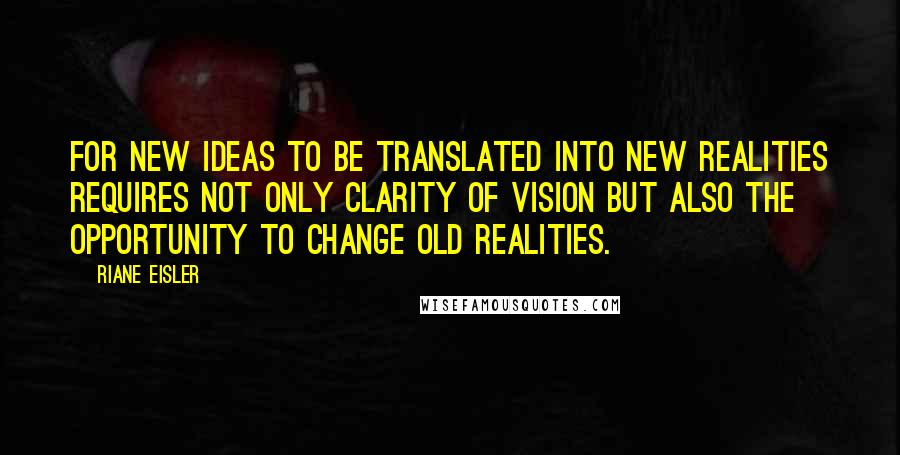 Riane Eisler Quotes: For new ideas to be translated into new realities requires not only clarity of vision but also the opportunity to change old realities.