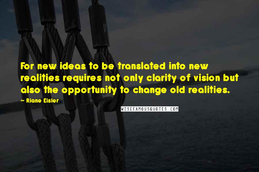 Riane Eisler Quotes: For new ideas to be translated into new realities requires not only clarity of vision but also the opportunity to change old realities.