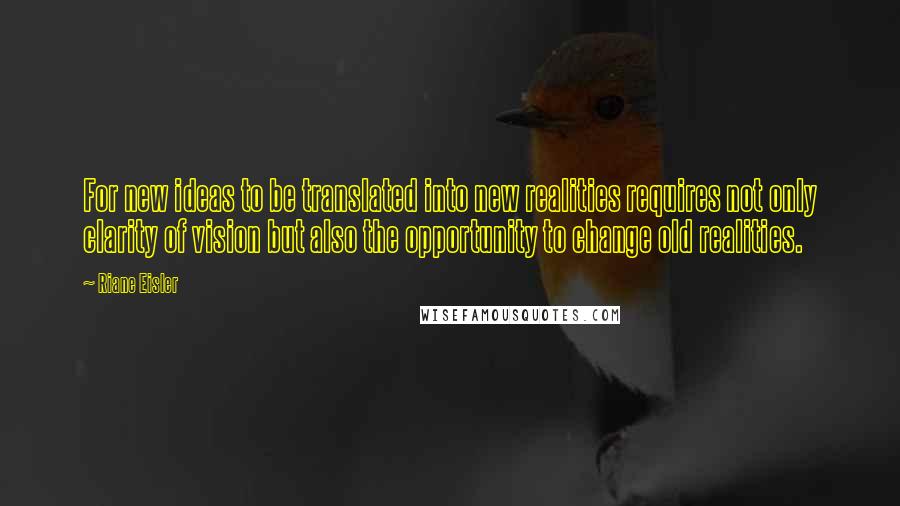 Riane Eisler Quotes: For new ideas to be translated into new realities requires not only clarity of vision but also the opportunity to change old realities.