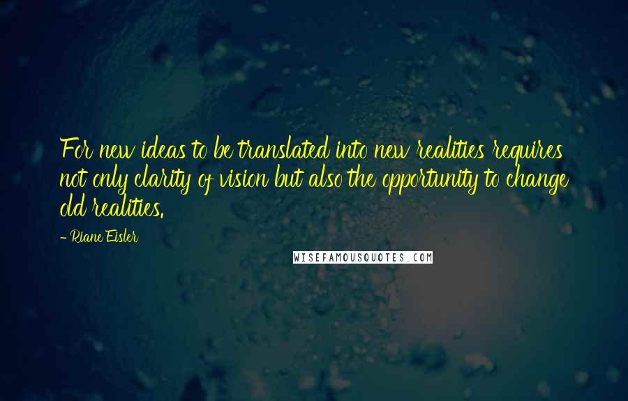 Riane Eisler Quotes: For new ideas to be translated into new realities requires not only clarity of vision but also the opportunity to change old realities.