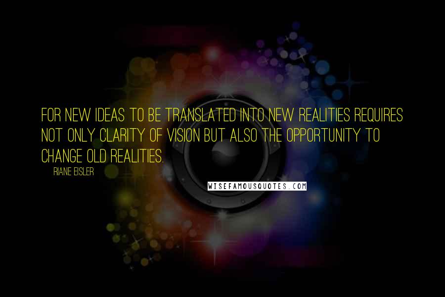 Riane Eisler Quotes: For new ideas to be translated into new realities requires not only clarity of vision but also the opportunity to change old realities.