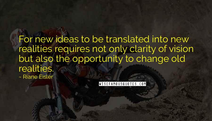 Riane Eisler Quotes: For new ideas to be translated into new realities requires not only clarity of vision but also the opportunity to change old realities.