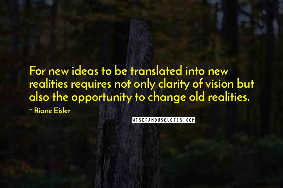 Riane Eisler Quotes: For new ideas to be translated into new realities requires not only clarity of vision but also the opportunity to change old realities.