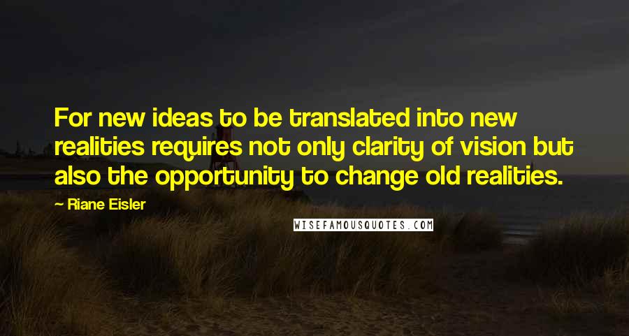 Riane Eisler Quotes: For new ideas to be translated into new realities requires not only clarity of vision but also the opportunity to change old realities.