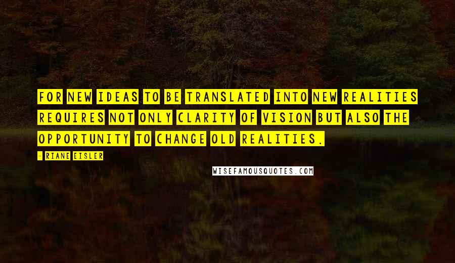 Riane Eisler Quotes: For new ideas to be translated into new realities requires not only clarity of vision but also the opportunity to change old realities.