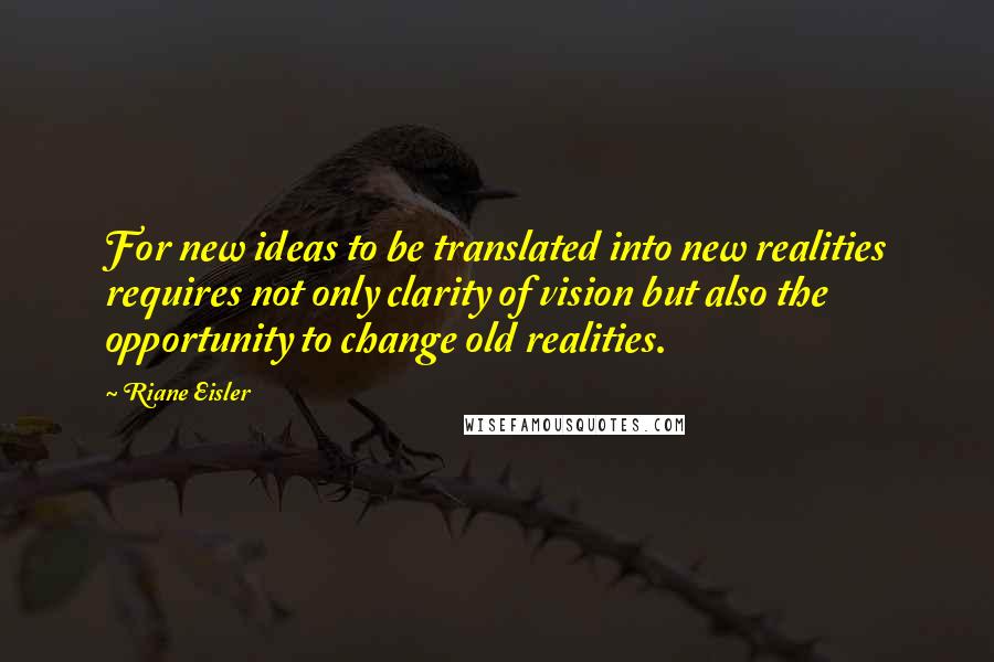 Riane Eisler Quotes: For new ideas to be translated into new realities requires not only clarity of vision but also the opportunity to change old realities.