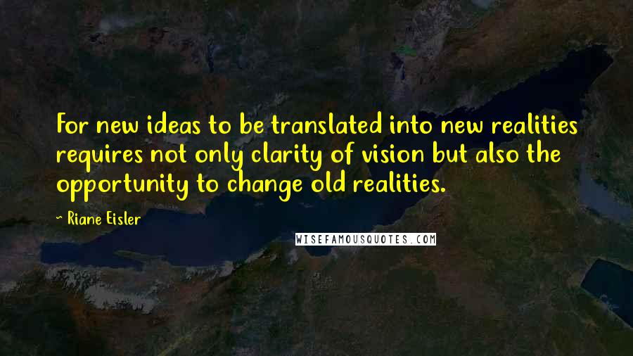 Riane Eisler Quotes: For new ideas to be translated into new realities requires not only clarity of vision but also the opportunity to change old realities.