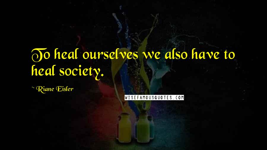 Riane Eisler Quotes: To heal ourselves we also have to heal society.