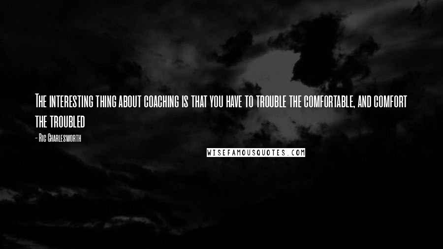 Ric Charlesworth Quotes: The interesting thing about coaching is that you have to trouble the comfortable, and comfort the troubled