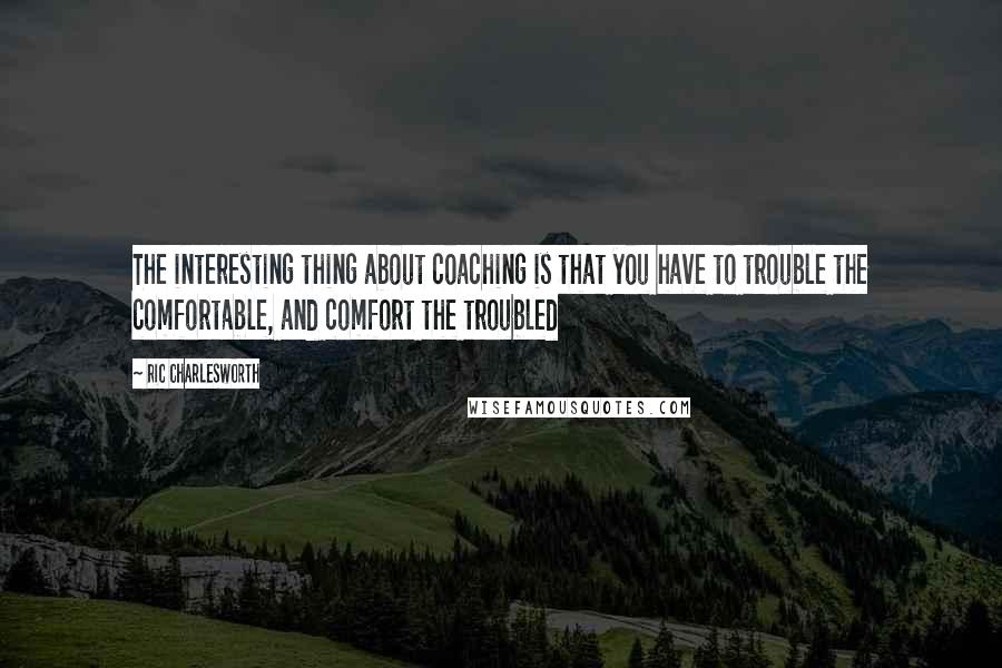 Ric Charlesworth Quotes: The interesting thing about coaching is that you have to trouble the comfortable, and comfort the troubled