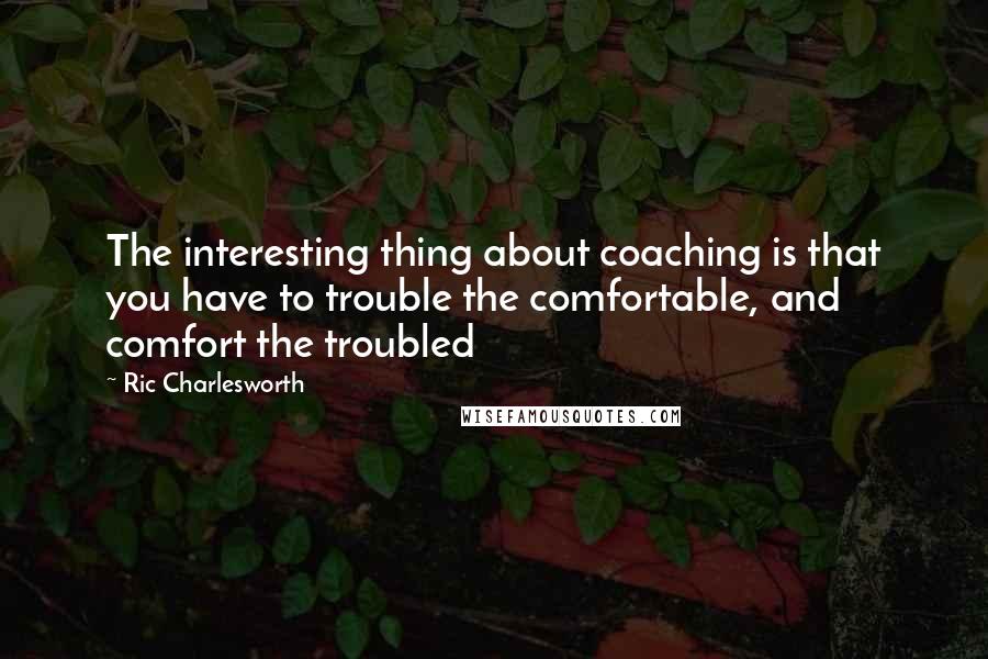 Ric Charlesworth Quotes: The interesting thing about coaching is that you have to trouble the comfortable, and comfort the troubled