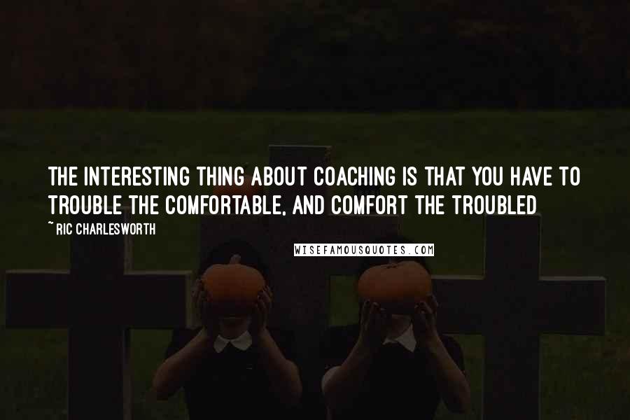 Ric Charlesworth Quotes: The interesting thing about coaching is that you have to trouble the comfortable, and comfort the troubled
