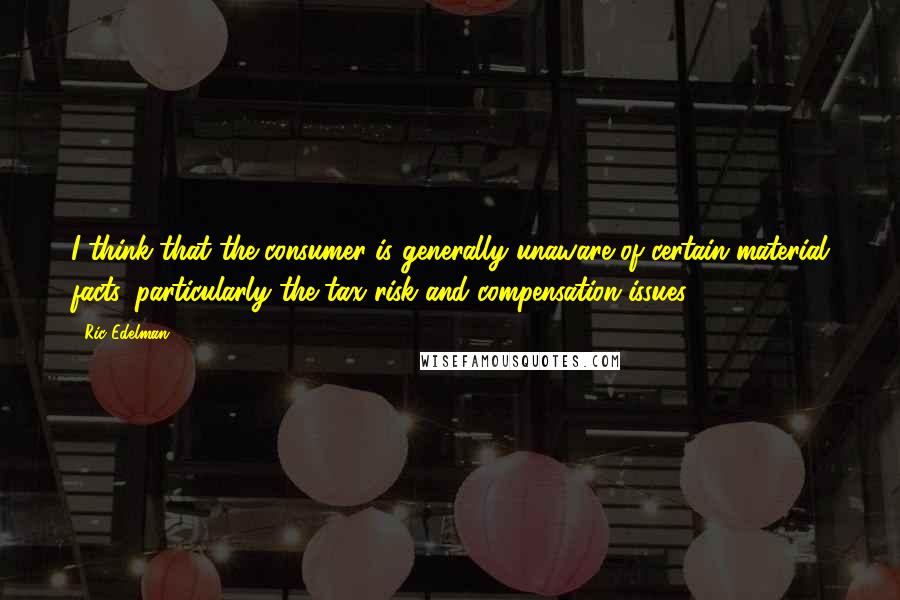 Ric Edelman Quotes: I think that the consumer is generally unaware of certain material facts, particularly the tax risk and compensation issues.