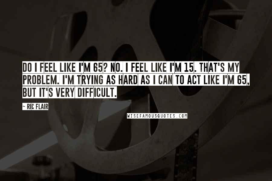 Ric Flair Quotes: Do I feel like I'm 65? No. I feel like I'm 15. That's my problem. I'm trying as hard as I can to act like I'm 65, but it's very difficult.