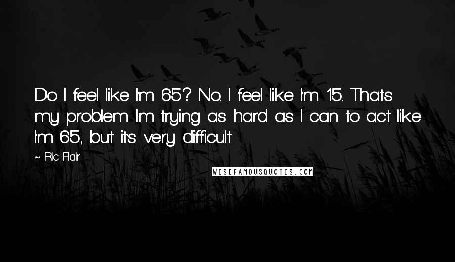 Ric Flair Quotes: Do I feel like I'm 65? No. I feel like I'm 15. That's my problem. I'm trying as hard as I can to act like I'm 65, but it's very difficult.