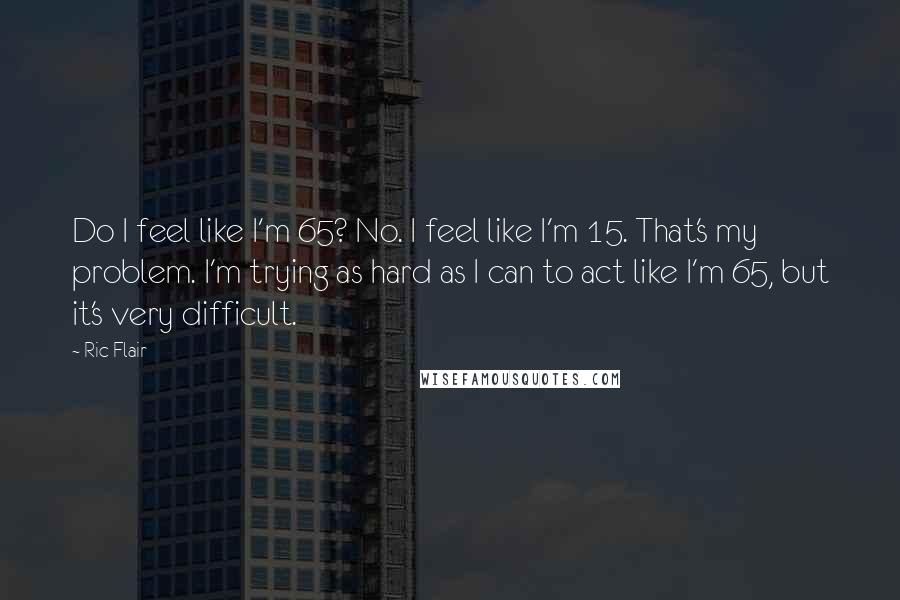 Ric Flair Quotes: Do I feel like I'm 65? No. I feel like I'm 15. That's my problem. I'm trying as hard as I can to act like I'm 65, but it's very difficult.