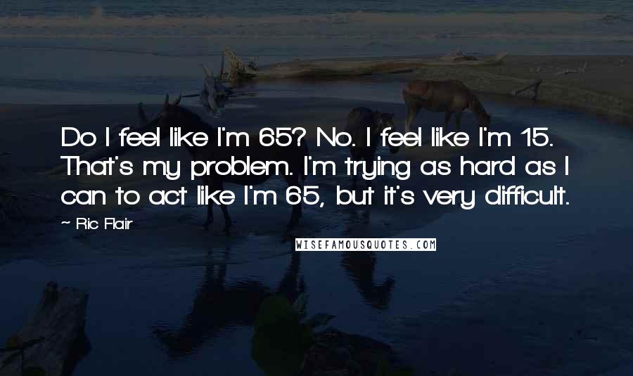 Ric Flair Quotes: Do I feel like I'm 65? No. I feel like I'm 15. That's my problem. I'm trying as hard as I can to act like I'm 65, but it's very difficult.