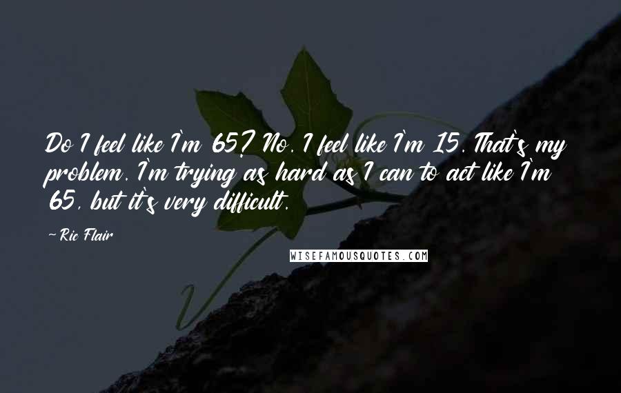 Ric Flair Quotes: Do I feel like I'm 65? No. I feel like I'm 15. That's my problem. I'm trying as hard as I can to act like I'm 65, but it's very difficult.