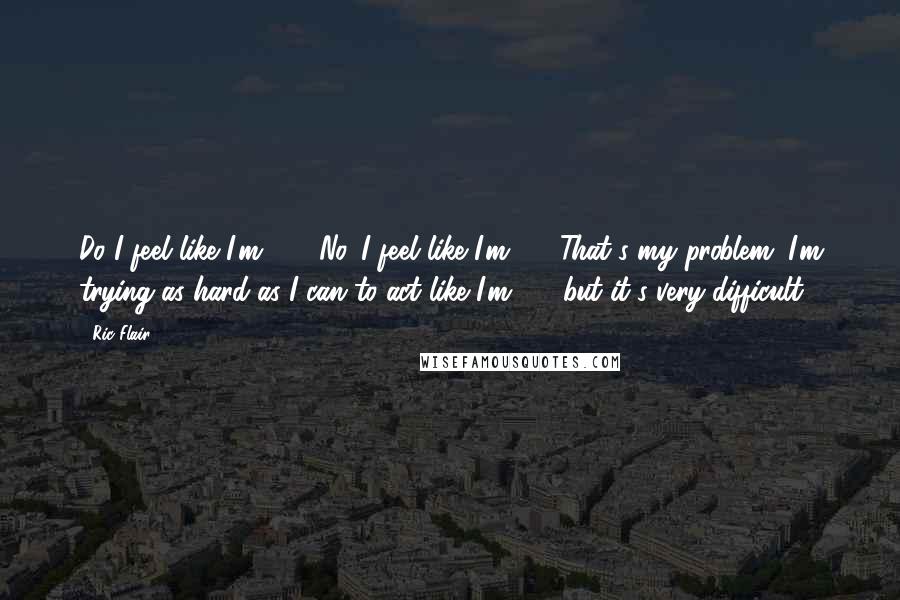 Ric Flair Quotes: Do I feel like I'm 65? No. I feel like I'm 15. That's my problem. I'm trying as hard as I can to act like I'm 65, but it's very difficult.