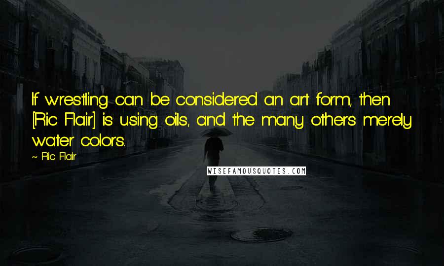 Ric Flair Quotes: If wrestling can be considered an art form, then [Ric Flair] is using oils, and the many others merely water colors.