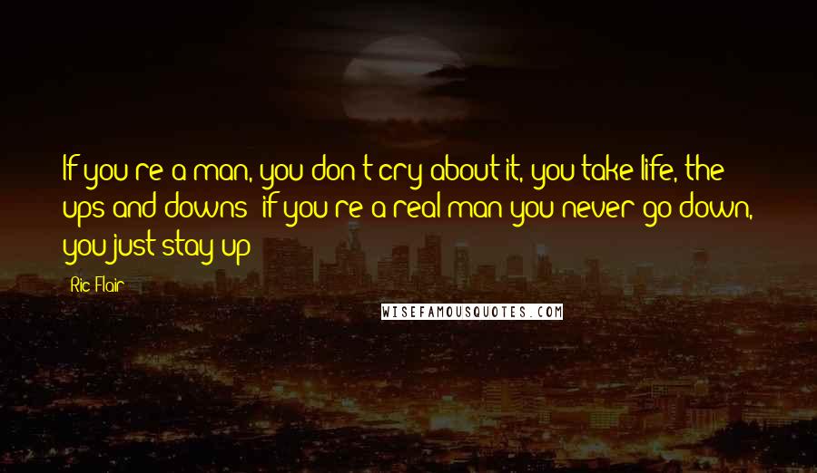 Ric Flair Quotes: If you're a man, you don't cry about it, you take life, the ups and downs; if you're a real man you never go down, you just stay up!