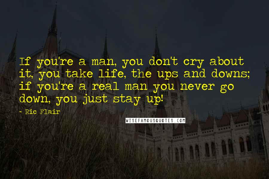 Ric Flair Quotes: If you're a man, you don't cry about it, you take life, the ups and downs; if you're a real man you never go down, you just stay up!