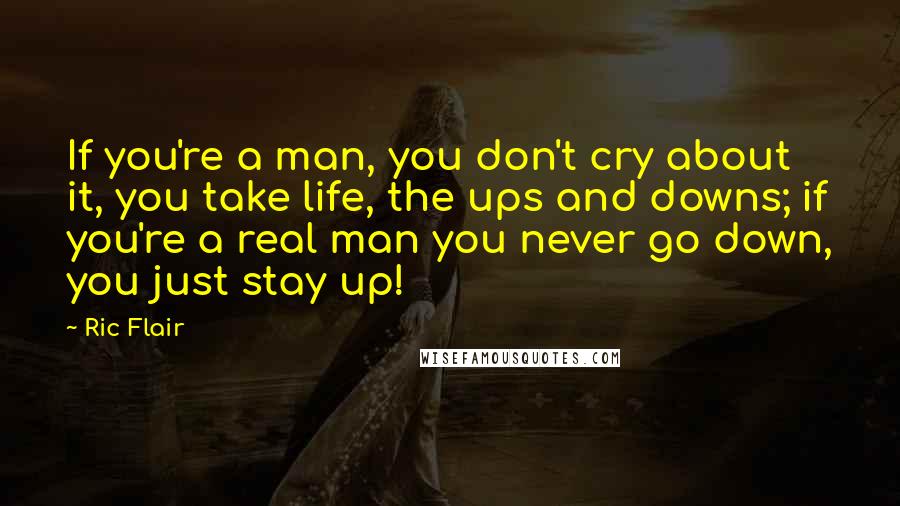 Ric Flair Quotes: If you're a man, you don't cry about it, you take life, the ups and downs; if you're a real man you never go down, you just stay up!