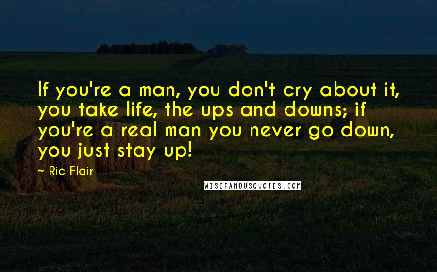 Ric Flair Quotes: If you're a man, you don't cry about it, you take life, the ups and downs; if you're a real man you never go down, you just stay up!