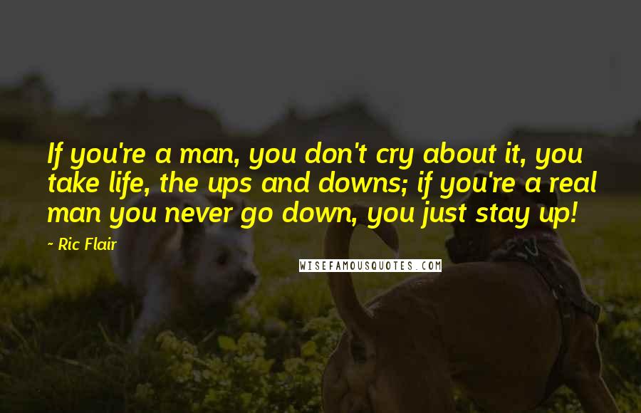 Ric Flair Quotes: If you're a man, you don't cry about it, you take life, the ups and downs; if you're a real man you never go down, you just stay up!