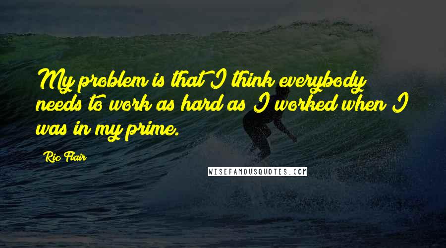 Ric Flair Quotes: My problem is that I think everybody needs to work as hard as I worked when I was in my prime.