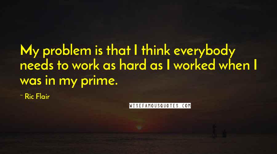 Ric Flair Quotes: My problem is that I think everybody needs to work as hard as I worked when I was in my prime.