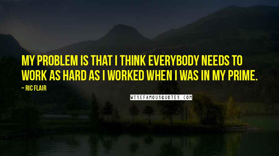 Ric Flair Quotes: My problem is that I think everybody needs to work as hard as I worked when I was in my prime.